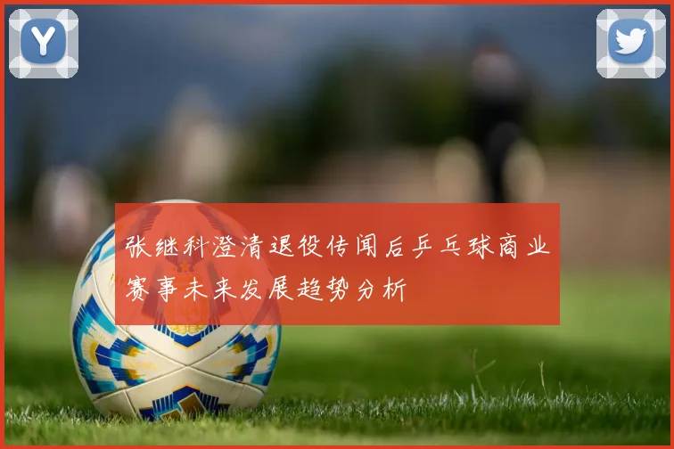 张继科澄清退役传闻后乒乓球商业赛事未来发展趋势分析
