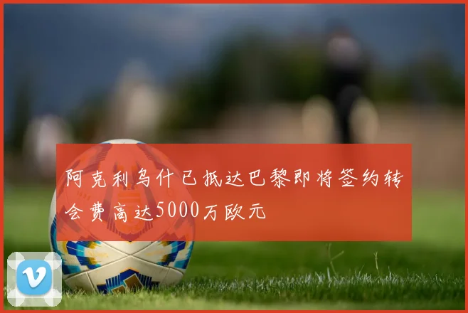 阿克利乌什已抵达巴黎即将签约转会费高达5000万欧元