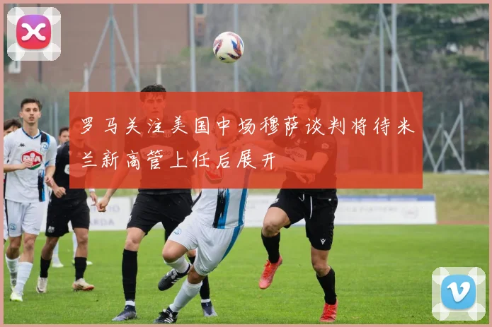 罗马关注美国中场穆萨谈判将待米兰新高管上任后展开