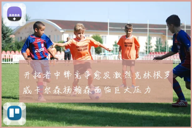 开拓者中锋竞争愈发激烈克林根罗威卡尔森杨瀚森面临巨大压力