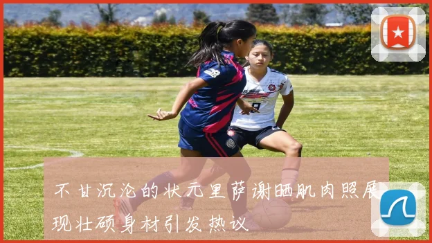 不甘沉沦的状元里萨谢晒肌肉照展现壮硕身材引发热议