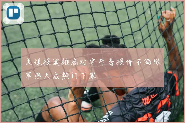 美媒报道雄鹿对字母哥报价不满绿军热火成热门下家