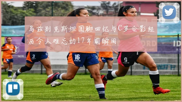 乌兹别克斯坦国脚回忆与C罗合影经历令人难忘的17年前瞬间