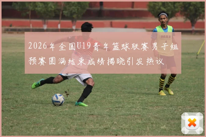 2026年全国U19青年篮球联赛男子组预赛圆满结束成绩揭晓引发热议