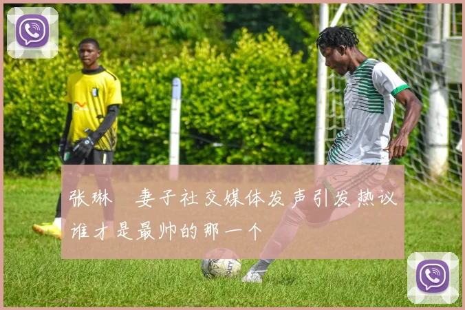张琳芃妻子社交媒体发声引发热议谁才是最帅的那一个