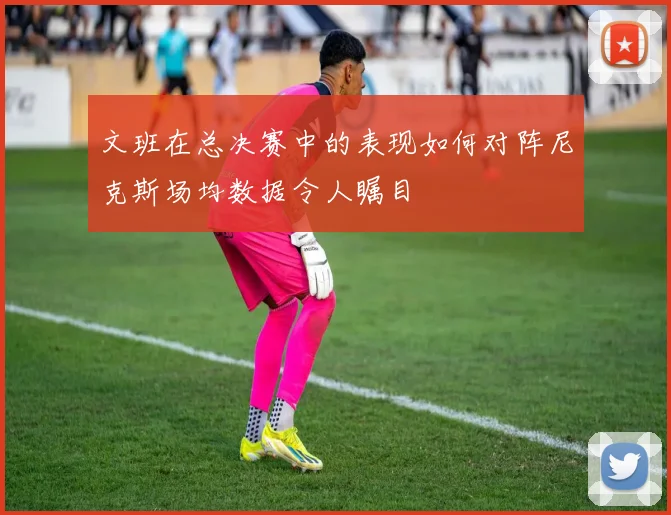 文班在总决赛中的表现如何对阵尼克斯场均数据令人瞩目