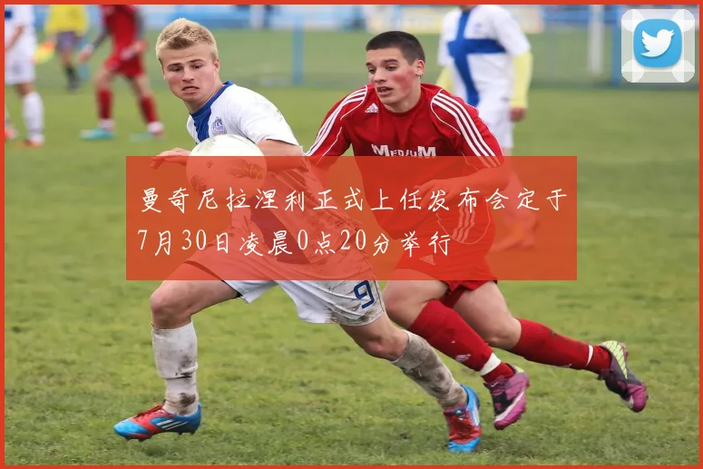曼奇尼拉涅利正式上任发布会定于7月30日凌晨0点20分举行
