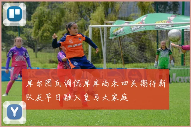 库尔图瓦调侃库库尚未回关期待新队友早日融入皇马大家庭