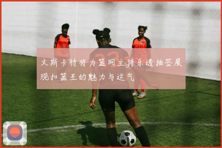 文斯卡特将为篮网主持乐透抽签展现扣篮王的魅力与运气