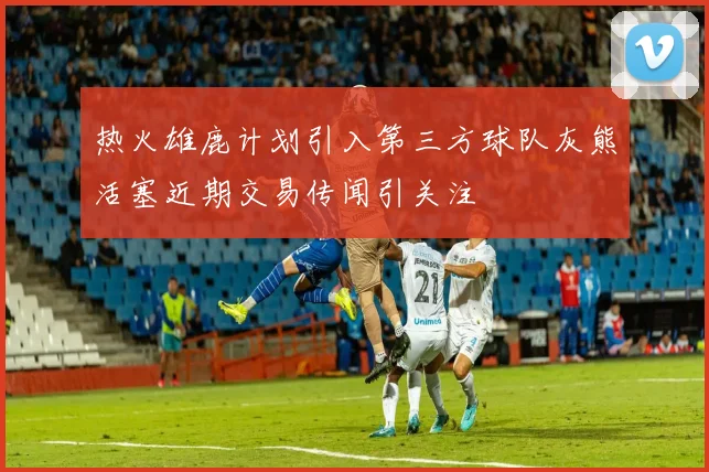 热火雄鹿计划引入第三方球队灰熊活塞近期交易传闻引关注