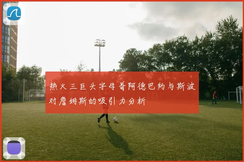 热火三巨头字母哥阿德巴约与斯波对詹姆斯的吸引力分析