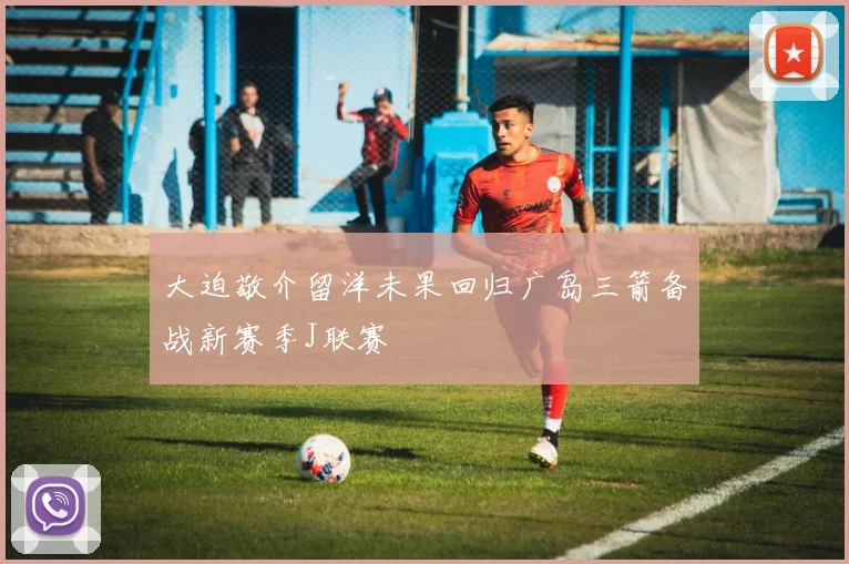 大迫敬介留洋未果回归广岛三箭备战新赛季J联赛
