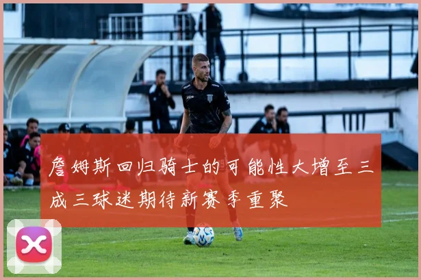 詹姆斯回归骑士的可能性大增至三成三球迷期待新赛季重聚