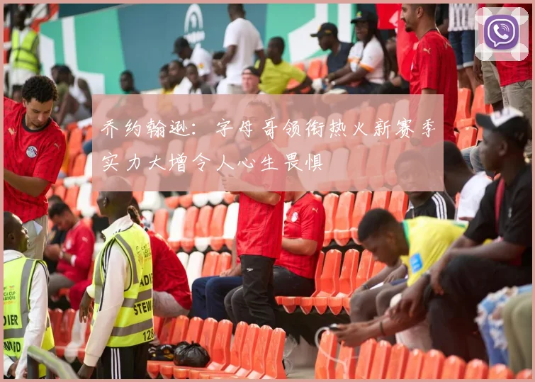 乔约翰逊：字母哥领衔热火新赛季实力大增令人心生畏惧