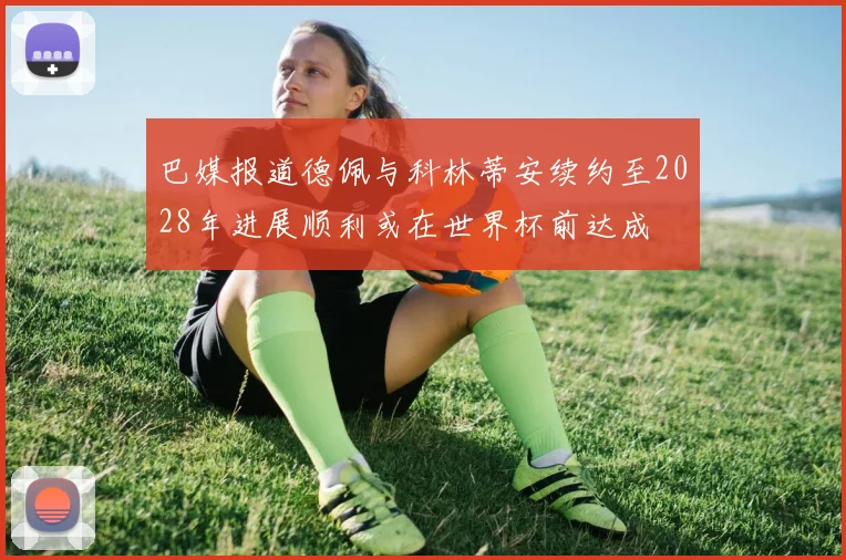 巴媒报道德佩与科林蒂安续约至2028年进展顺利或在世界杯前达成