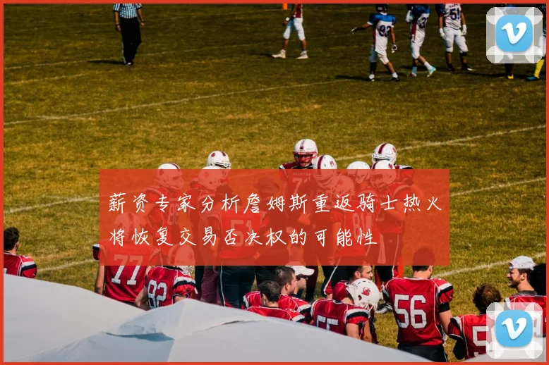 薪资专家分析詹姆斯重返骑士热火将恢复交易否决权的可能性