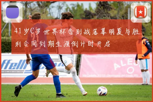 41岁C罗世界杯告别战落幕明夏与胜利合同到期生涯倒计时开启