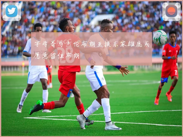 字母哥与杰伦布朗互换东家雄鹿或愿意留住布朗