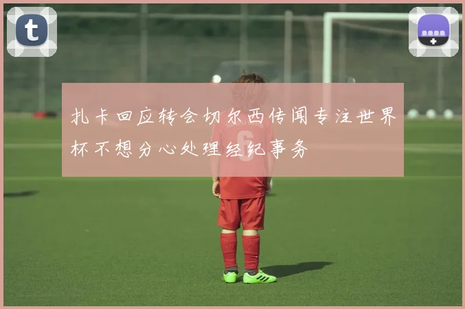 扎卡回应转会切尔西传闻专注世界杯不想分心处理经纪事务