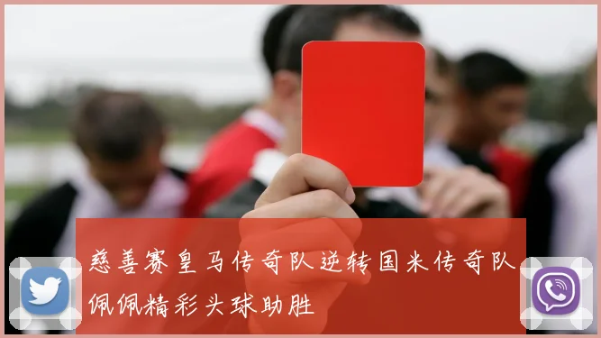 慈善赛皇马传奇队逆转国米传奇队佩佩精彩头球助胜