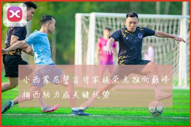 小西蒙尼誓言将家族荣光推向巅峰梅西助力成关键优势