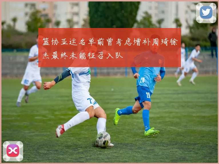 篮协亚运名单前曾考虑增补周琦徐杰最终未能征召入队