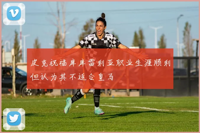 皮克祝福库库雷利亚职业生涯顺利但认为其不适合皇马
