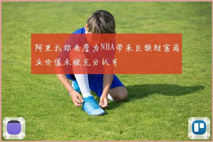 阿里扎称老詹为NBA带来巨额财富商业价值未被充分认可