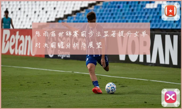 陈雨菲世锦赛前步法显著提升女单对决前瞻分析与展望