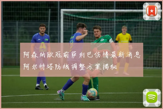 阿森纳欧冠前萨利巴伤情最新消息阿尔特塔防线调整方案揭秘